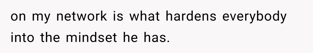 on my network is what hardens everybody into the mindset he has.