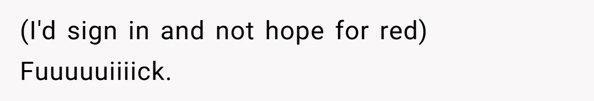 (I'd sign in and not hope for red) Fuuuuuiiiick.