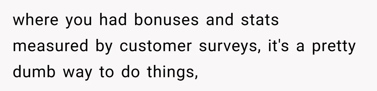 where you had bonuses and stats measured by customer surveys, it's a pretty dumb way to do things,