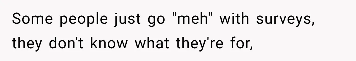 Some people just go "meh" with surveys, they don't know what they're for,