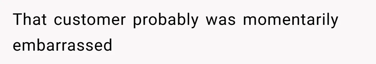 That customer probably was momentarily embarrassed