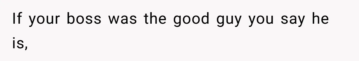 If your boss was the good guy you say he is,