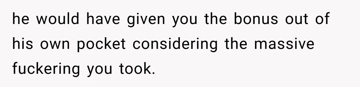 he would have given you the bonus out of his own pocket considering the massive fuckering you took.