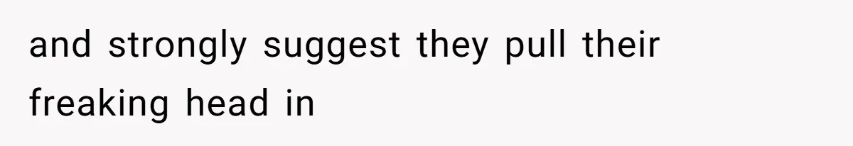 and strongly suggest they pull their freaking head in