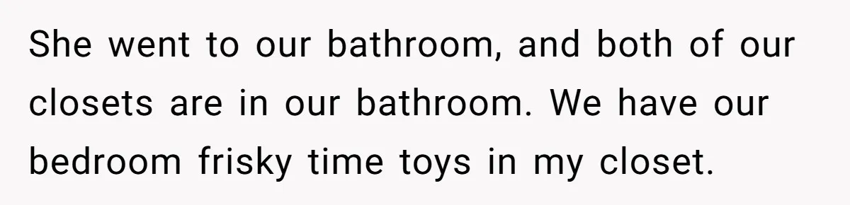 She went to our bathroom, and both of our closets are in our bathroom. We have our bedroom frisky time toys in my closet.