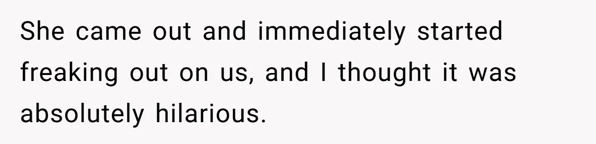 She came out and immediately started freaking out on us, and I thought it was absolutely hilarious.