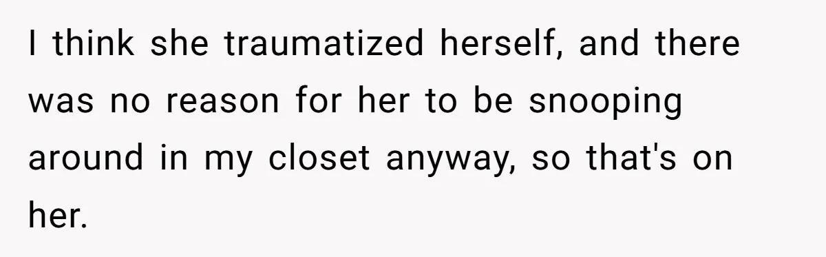 I think she traumatized herself, and there was no reason for her to be snooping around in my closet anyway, so that's on her.