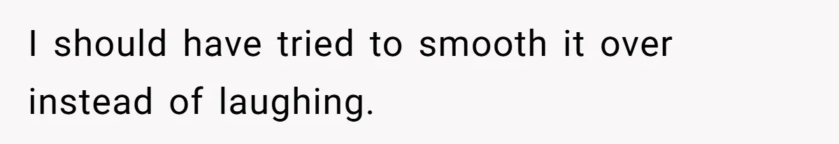 I should have tried to smooth it over instead of laughing.