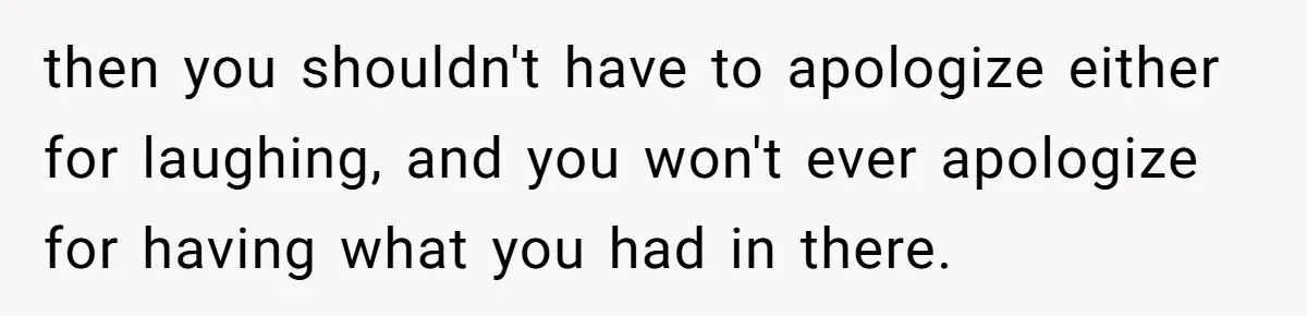 then you shouldn't have to apologize either for laughing, and you won't ever apologize for having what you had in there.