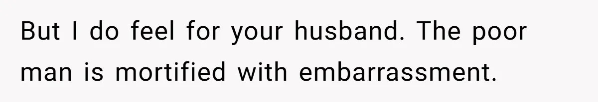 But I do feel for your husband. The poor man is mortified with embarrassment.