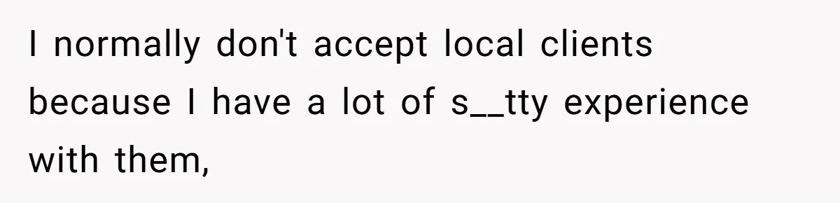 I normally don't accept local clients because I have a lot of s__tty experience with them,