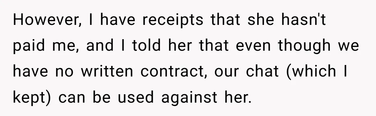 However, I have receipts that she hasn't paid me, and I told her that even though we have no written contract, our chat (which I kept) can be used against...