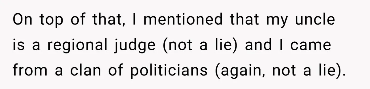 On top of that, I mentioned that my uncle is a regional judge (not a lie) and I came from a clan of politicians (again, not a lie).