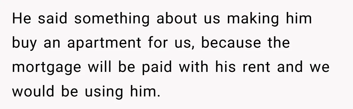 He said something about us making him buy an apartment for us, because the mortgage will be paid with his rent and we would be using him.