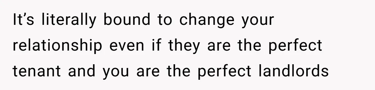 It’s literally bound to change your relationship even if they are the perfect tenant and you are the perfect landlords