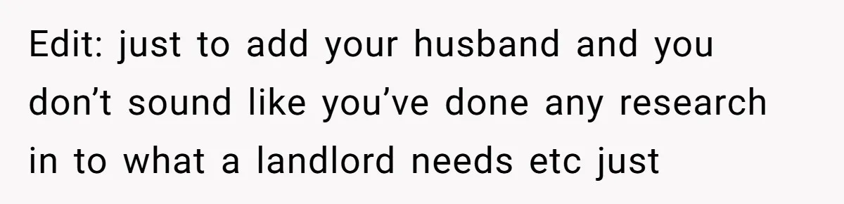 Edit: just to add your husband and you don’t sound like you’ve done any research in to what a landlord needs etc just