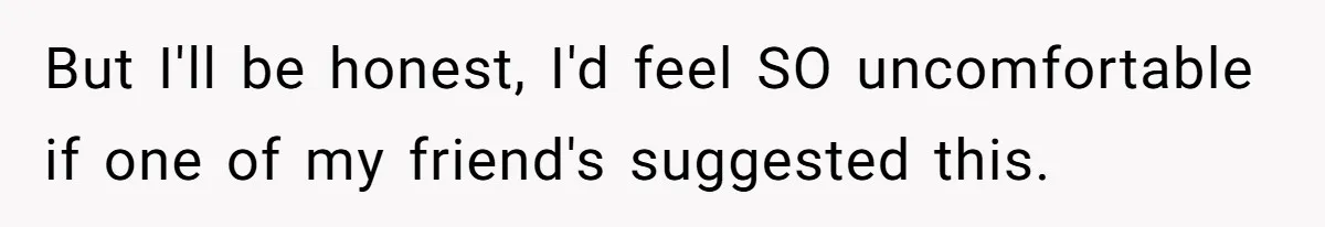 But I'll be honest, I'd feel SO uncomfortable if one of my friend's suggested this.