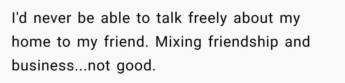 I'd never be able to talk freely about my home to my friend. Mixing friendship and business...not good.
