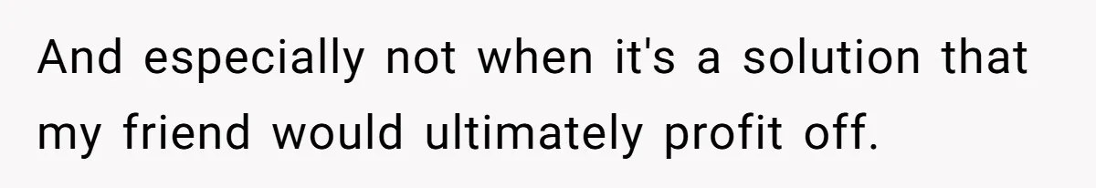 And especially not when it's a solution that my friend would ultimately profit off.