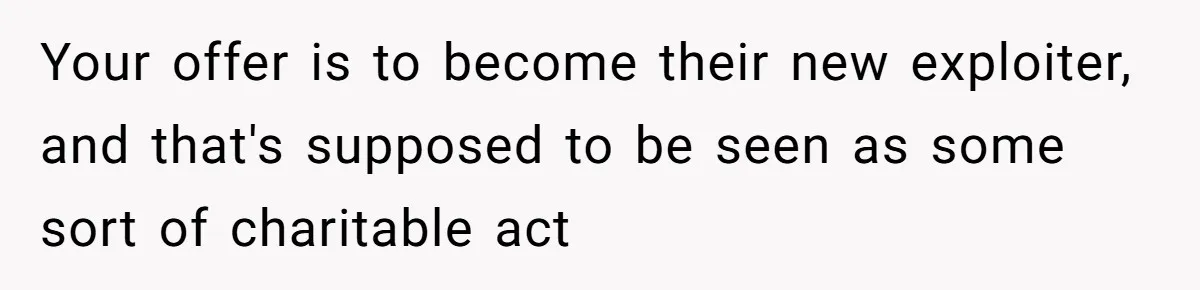 Your offer is to become their new exploiter, and that's supposed to be seen as some sort of charitable act