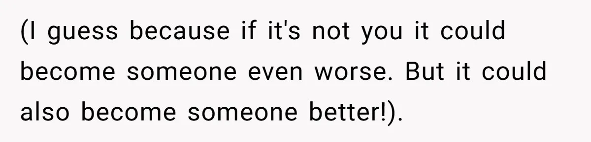 (I guess because if it's not you it could become someone even worse. But it could also become someone better!).