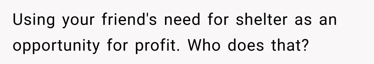 Using your friend's need for shelter as an opportunity for profit. Who does that?