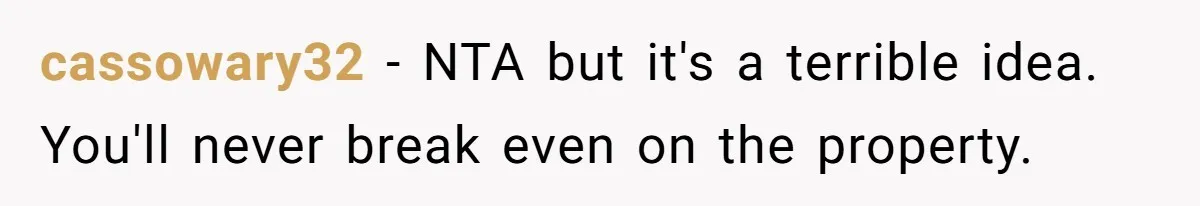 cassowary32 − NTA but it's a terrible idea. You'll never break even on the property.