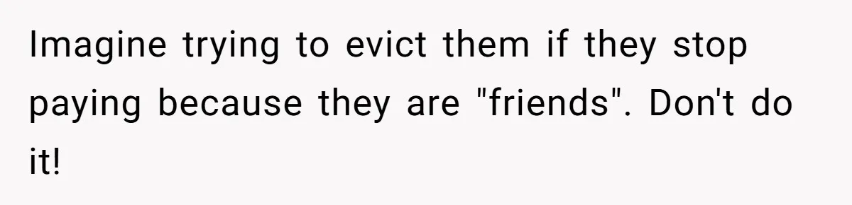 Imagine trying to evict them if they stop paying because they are "friends". Don't do it!