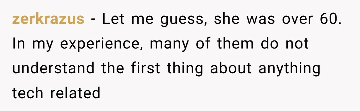 zerkrazus − Let me guess, she was over 60. In my experience, many of them do not understand the first thing about anything tech related