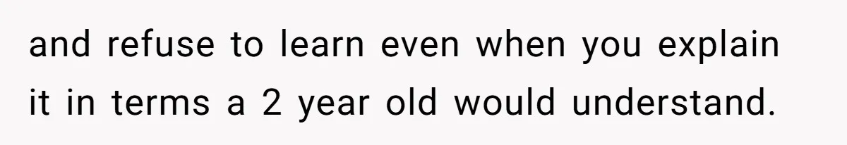 and refuse to learn even when you explain it in terms a 2 year old would understand.