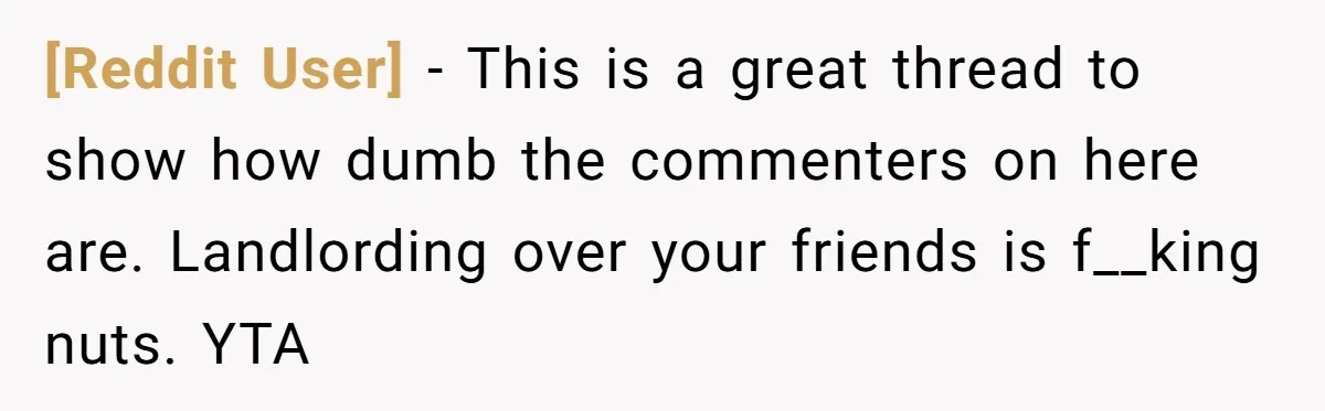[Reddit User] − This is a great thread to show how dumb the commenters on here are. Landlording over your friends is f__king nuts. YTA