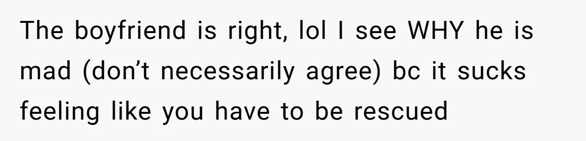 The boyfriend is right, lol I see WHY he is mad (don’t necessarily agree) bc it sucks feeling like you have to be rescued