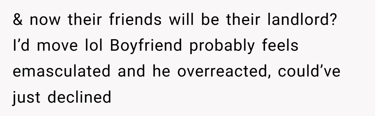 & now their friends will be their landlord? I’d move lol Boyfriend probably feels emasculated and he overreacted, could’ve just declined