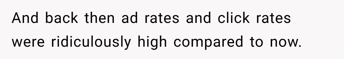 And back then ad rates and click rates were ridiculously high compared to now.