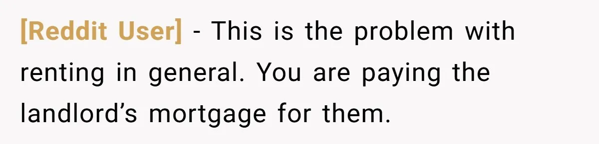 [Reddit User] − This is the problem with renting in general. You are paying the landlord’s mortgage for them.