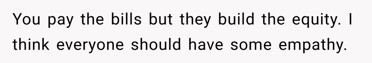 You pay the bills but they build the equity. I think everyone should have some empathy.