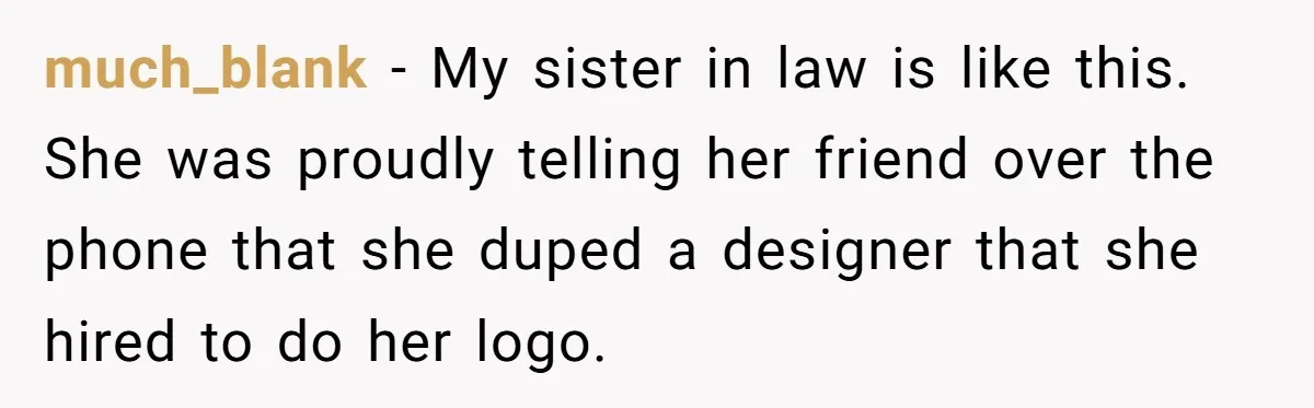 much_blank − My sister in law is like this. She was proudly telling her friend over the phone that she duped a designer that she hired to do her logo.