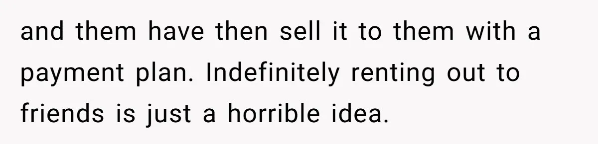 and them have then sell it to them with a payment plan. Indefinitely renting out to friends is just a horrible idea.