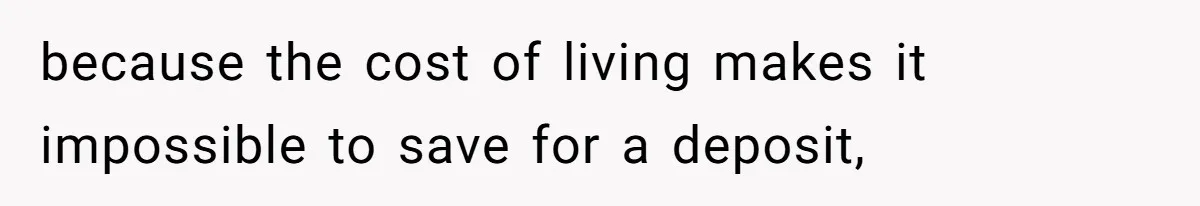 because the cost of living makes it impossible to save for a deposit,