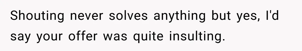 Shouting never solves anything but yes, I'd say your offer was quite insulting.