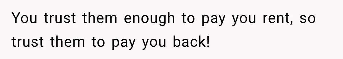 You trust them enough to pay you rent, so trust them to pay you back!