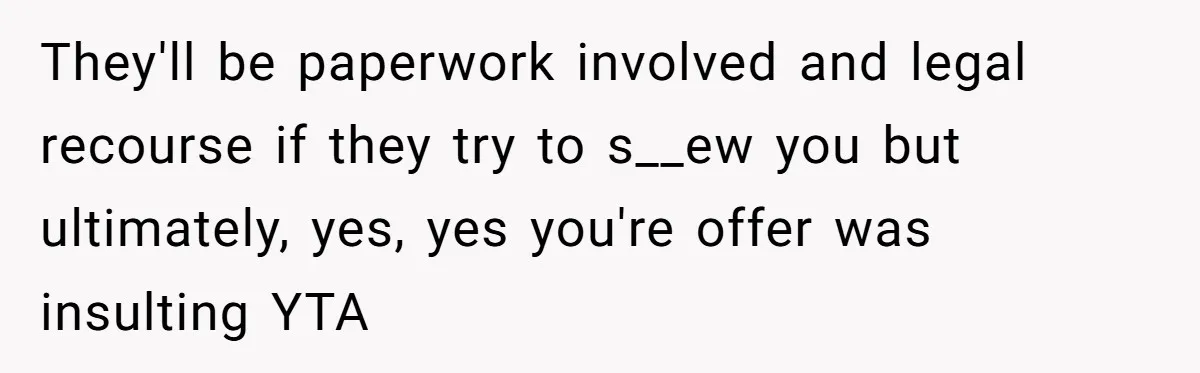 They'll be paperwork involved and legal recourse if they try to s__ew you but ultimately, yes, yes you're offer was insulting YTA