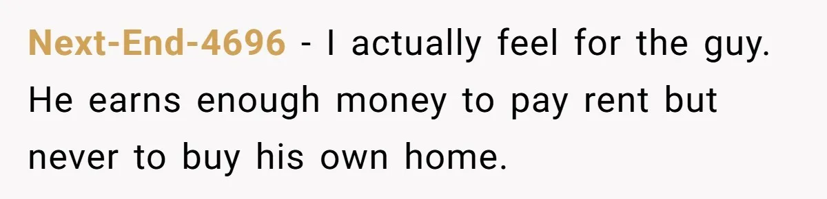 Next-End-4696 − I actually feel for the guy. He earns enough money to pay rent but never to buy his own home.