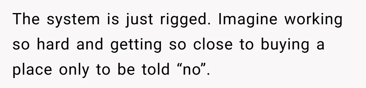 The system is just rigged. Imagine working so hard and getting so close to buying a place only to be told “no”.