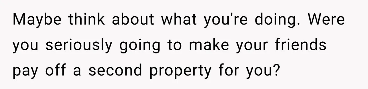 Maybe think about what you're doing. Were you seriously going to make your friends pay off a second property for you?