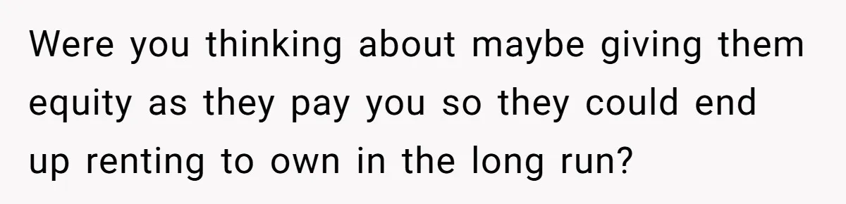 Were you thinking about maybe giving them equity as they pay you so they could end up renting to own in the long run?