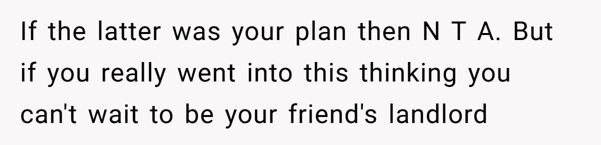 If the latter was your plan then N T A. But if you really went into this thinking you can't wait to be your friend's landlord