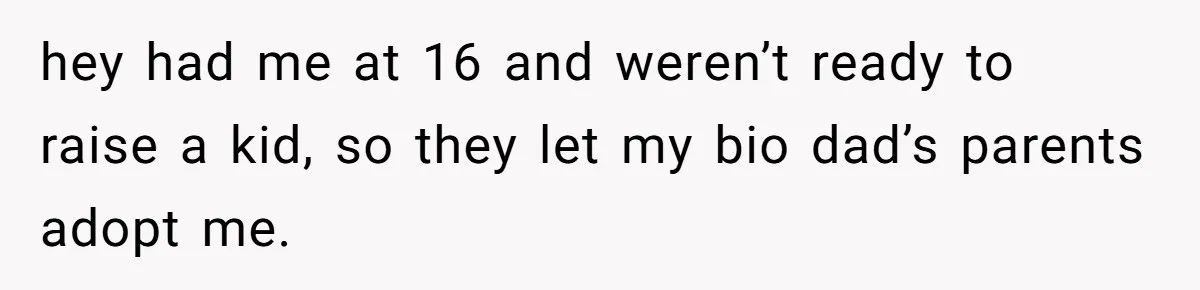 Man Finds Out His Parents Are Actually Grandparents, And Brother Is Actually... A Surprise hey had me at 16 and weren’t ready to raise a kid, so they let my bio dad’s parents adopt me.
