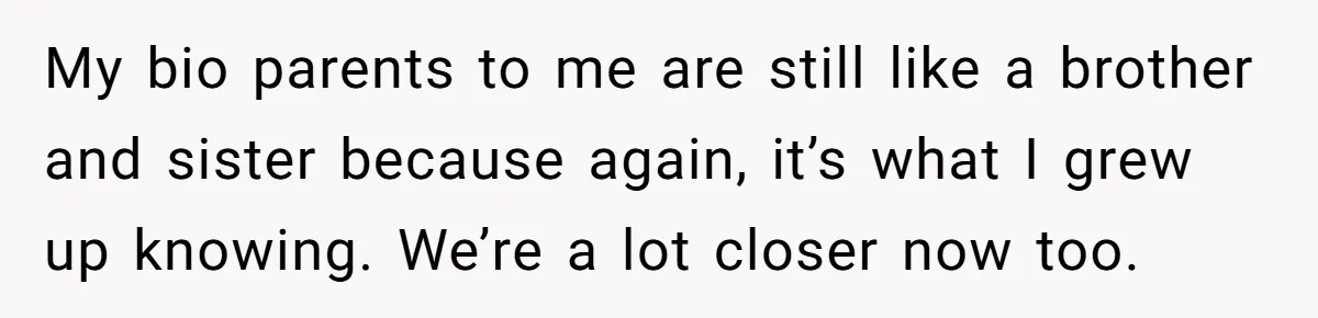 Man Finds Out His Parents Are Actually Grandparents, And Brother Is Actually... A Surprise My bio parents to me are still like a brother and sister because again, it’s what I grew up knowing. We’re a lot closer now too.