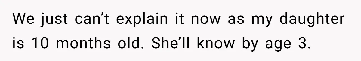 Man Finds Out His Parents Are Actually Grandparents, And Brother Is Actually... A Surprise We just can’t explain it now as my daughter is 10 months old. She’ll know by age 3.